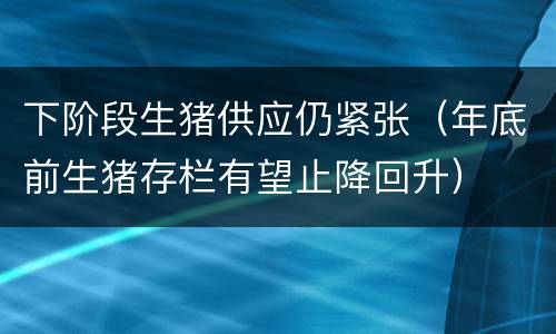 下阶段生猪供应仍紧张（年底前生猪存栏有望止降回升）
