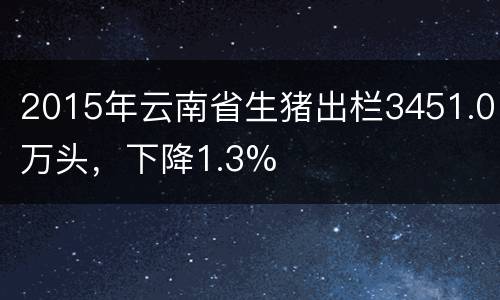 2015年云南省生猪出栏3451.0万头，下降1.3%