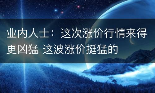 业内人士：这次涨价行情来得更凶猛 这波涨价挺猛的