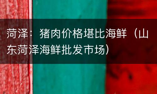 菏泽：猪肉价格堪比海鲜（山东菏泽海鲜批发市场）