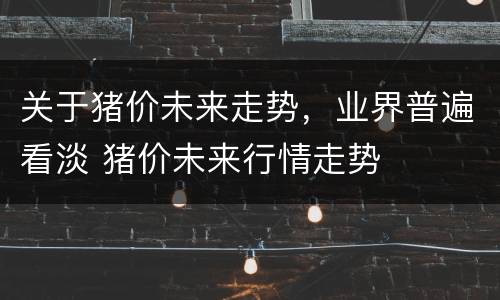 关于猪价未来走势，业界普遍看淡 猪价未来行情走势