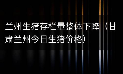 兰州生猪存栏量整体下降（甘肃兰州今日生猪价格）