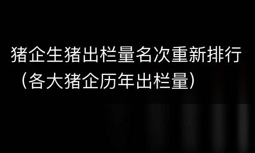 猪企生猪出栏量名次重新排行（各大猪企历年出栏量）