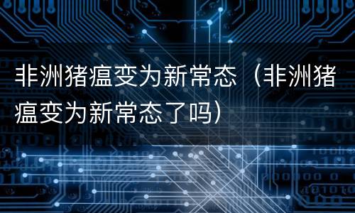 非洲猪瘟变为新常态（非洲猪瘟变为新常态了吗）