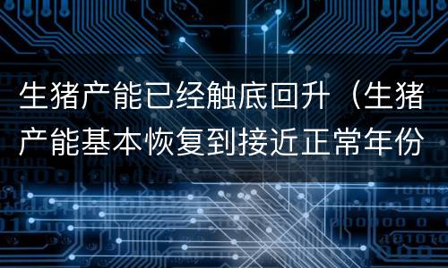 生猪产能已经触底回升（生猪产能基本恢复到接近正常年份水平）