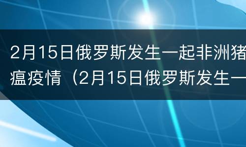 2月15日俄罗斯发生一起非洲猪瘟疫情（2月15日俄罗斯发生一起非洲猪瘟疫情爆发）
