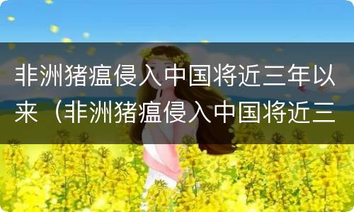 非洲猪瘟侵入中国将近三年以来（非洲猪瘟侵入中国将近三年以来的变化）