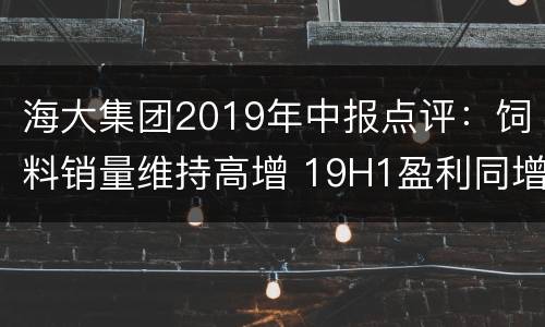 海大集团2019年中报点评：饲料销量维持高增 19H1盈利同增12%