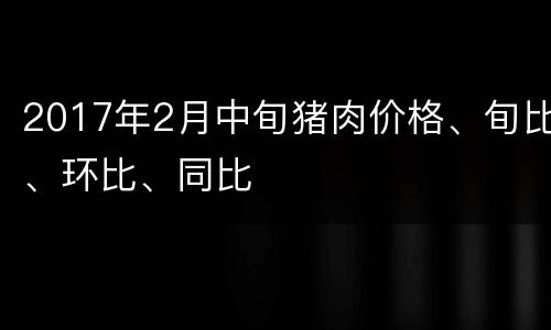 2017年2月中旬猪肉价格、旬比、环比、同比