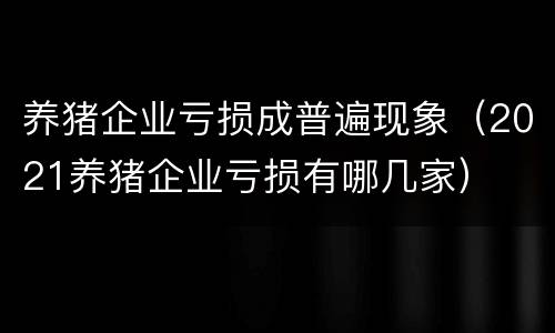 养猪企业亏损成普遍现象（2021养猪企业亏损有哪几家）