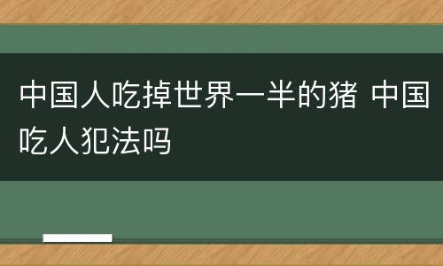 中国人吃掉世界一半的猪 中国吃人犯法吗