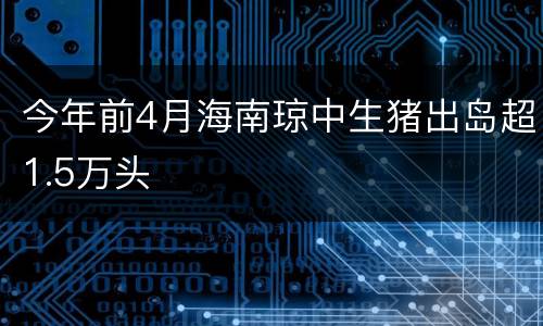 今年前4月海南琼中生猪出岛超1.5万头