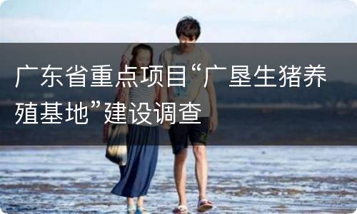 广东省重点项目“广垦生猪养殖基地”建设调查