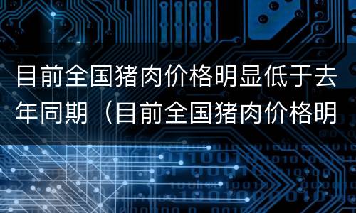 目前全国猪肉价格明显低于去年同期（目前全国猪肉价格明显低于去年同期的原因）