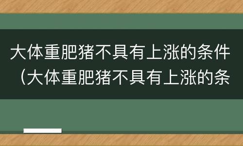 大体重肥猪不具有上涨的条件（大体重肥猪不具有上涨的条件吗）