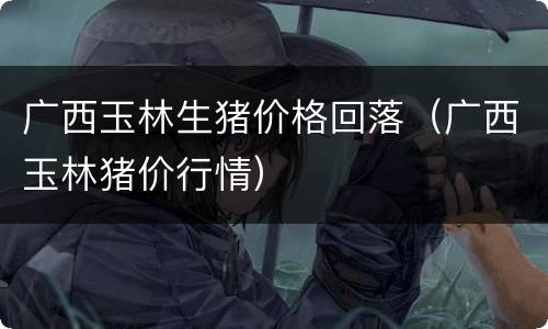 广西玉林生猪价格回落（广西玉林猪价行情）