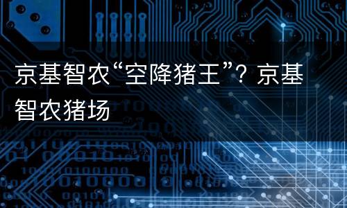 京基智农“空降猪王”? 京基智农猪场