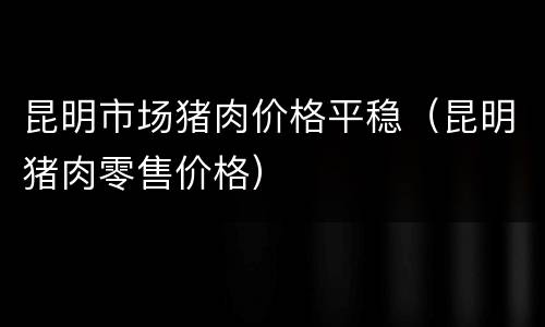 昆明市场猪肉价格平稳（昆明猪肉零售价格）
