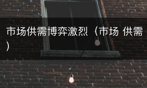 市场供需博弈激烈（市场 供需）