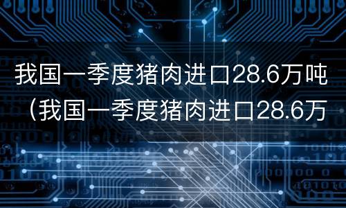 我国一季度猪肉进口28.6万吨（我国一季度猪肉进口28.6万吨价格）