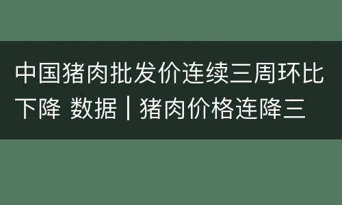 中国猪肉批发价连续三周环比下降 数据 | 猪肉价格连降三周,11月降了近20%