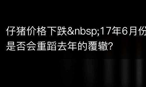仔猪价格下跌&nbsp;17年6月份是否会重蹈去年的覆辙？