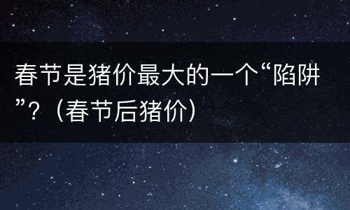 春节是猪价最大的一个“陷阱”?（春节后猪价）