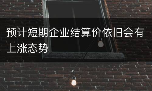 预计短期企业结算价依旧会有上涨态势