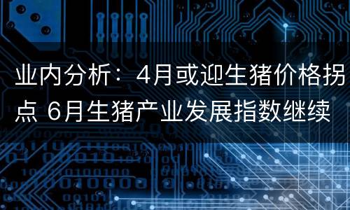 业内分析：4月或迎生猪价格拐点 6月生猪产业发展指数继续回落,猪价反弹难抵行业降温