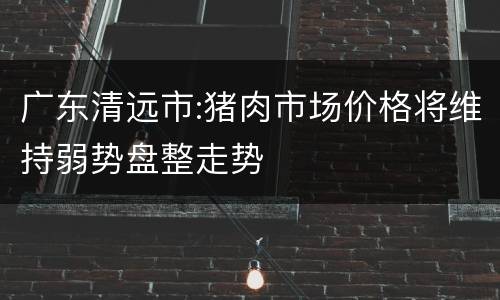 广东清远市:猪肉市场价格将维持弱势盘整走势
