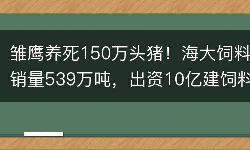 雏鹰养死150万头猪！海大饲料销量539万吨，出资10亿建饲料厂！成