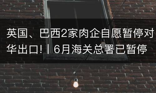 英国、巴西2家肉企自愿暂停对华出口!丨6月海关总署已暂停4家肉企