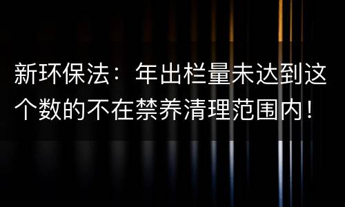 新环保法：年出栏量未达到这个数的不在禁养清理范围内！