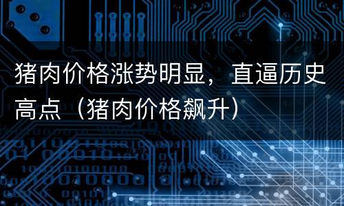 猪肉价格涨势明显，直逼历史高点（猪肉价格飙升）