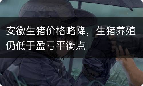 安徽生猪价格略降，生猪养殖仍低于盈亏平衡点