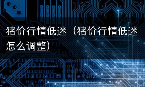 猪价行情低迷（猪价行情低迷怎么调整）