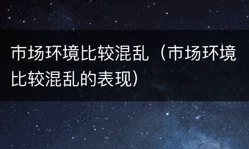 市场环境比较混乱（市场环境比较混乱的表现）