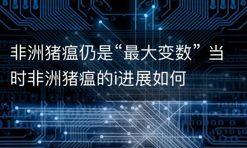 非洲猪瘟仍是“最大变数” 当时非洲猪瘟的i进展如何