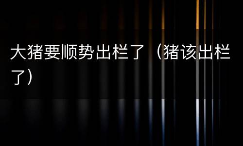 大猪要顺势出栏了（猪该出栏了）