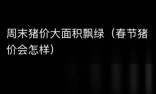 周末猪价大面积飘绿（春节猪价会怎样）