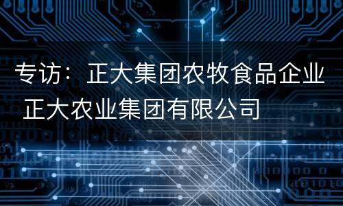 专访：正大集团农牧食品企业 正大农业集团有限公司