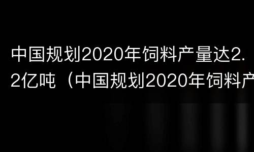 中国规划2020年饲料产量达2.2亿吨（中国规划2020年饲料产量达2.2亿吨以上）