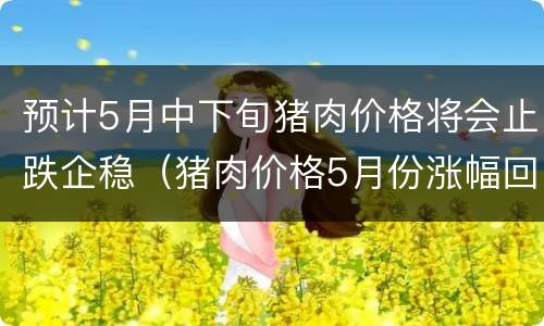 预计5月中下旬猪肉价格将会止跌企稳（猪肉价格5月份涨幅回落）