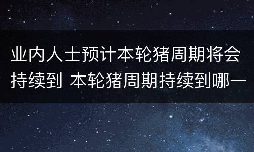 业内人士预计本轮猪周期将会持续到 本轮猪周期持续到哪一年