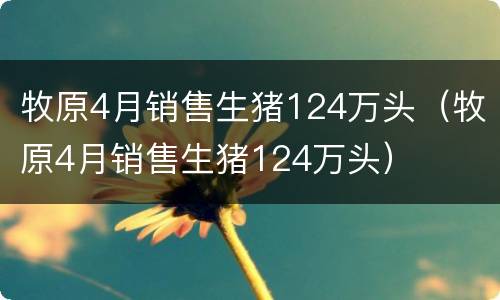 牧原4月销售生猪124万头（牧原4月销售生猪124万头）