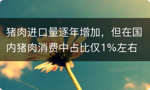 猪肉进口量逐年增加，但在国内猪肉消费中占比仅1%左右