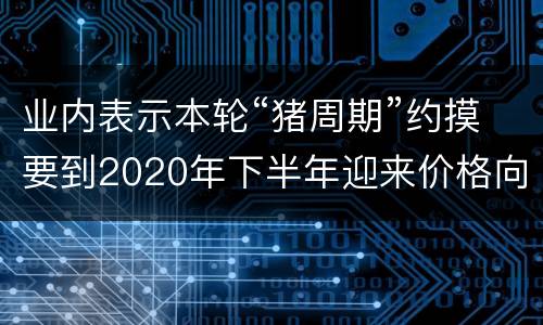 业内表示本轮“猪周期”约摸要到2020年下半年迎来价格向下拐点