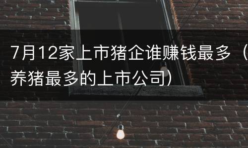7月12家上市猪企谁赚钱最多（养猪最多的上市公司）