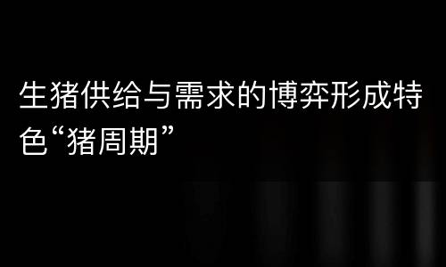 生猪供给与需求的博弈形成特色“猪周期”