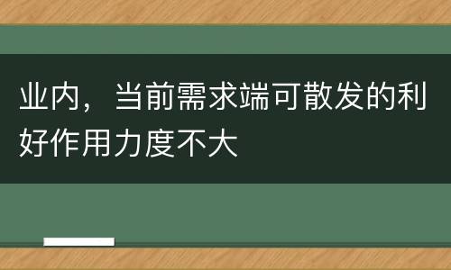 业内，当前需求端可散发的利好作用力度不大